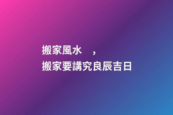 搬家風水，搬家要講究良辰吉日